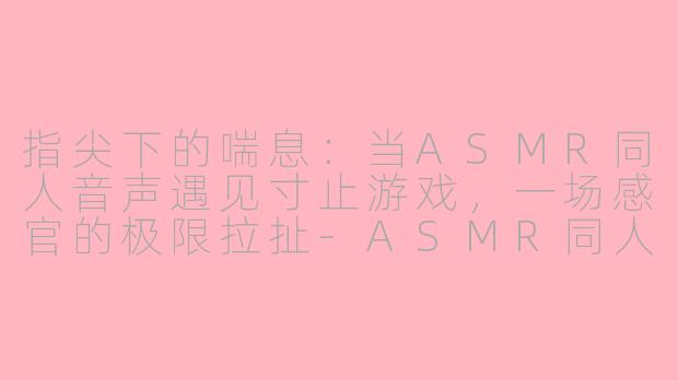 指尖下的喘息：当ASMR同人音声遇见寸止游戏，一场感官的极限拉扯-ASMR同人音声寸止游戏