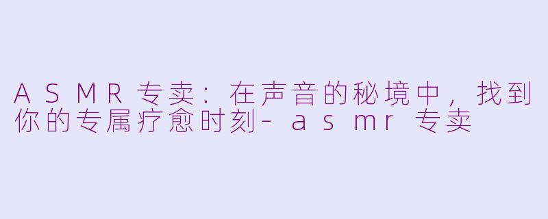 ASMR专卖：在声音的秘境中，找到你的专属疗愈时刻-asmr专卖