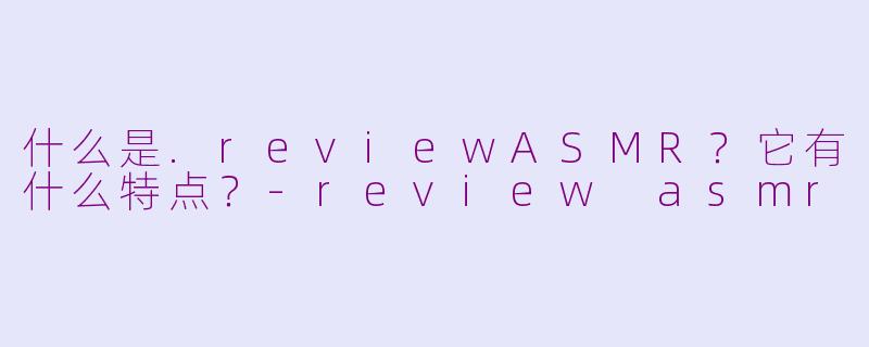 什么是.reviewASMR？它有什么特点？-review asmr