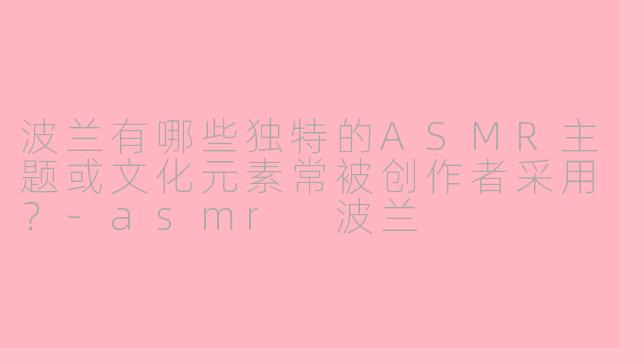 波兰有哪些独特的ASMR主题或文化元素常被创作者采用？-asmr 波兰