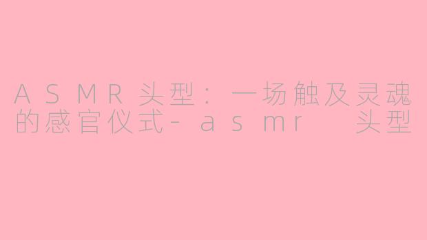 ASMR头型:一场触及灵魂的感官仪式-asmr 头型