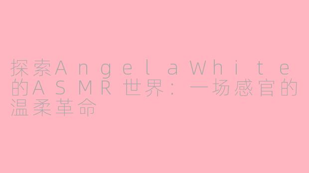 探索AngelaWhite的ASMR世界:一场感官的温柔革命