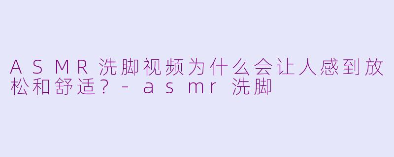 ASMR洗脚视频为什么会让人感到放松和舒适？-asmr洗脚
