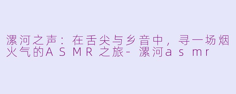 漯河之声：在舌尖与乡音中，寻一场烟火气的ASMR之旅-漯河asmr