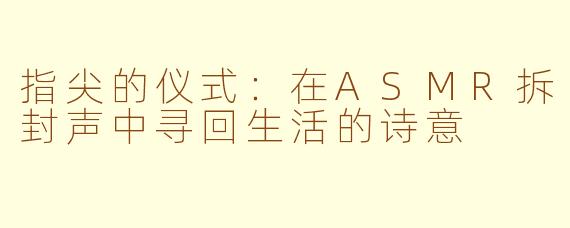指尖的仪式：在ASMR拆封声中寻回生活的诗意