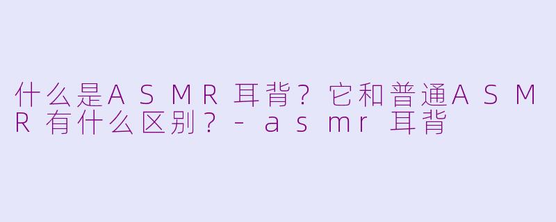 什么是ASMR耳背？它和普通ASMR有什么区别？-asmr耳背