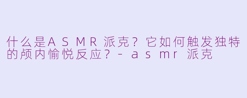 什么是ASMR派克?它如何触发独特的颅内愉悦反应?-asmr派克