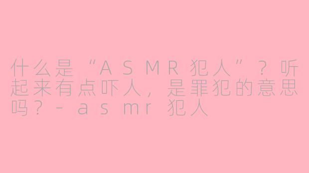 什么是“ASMR犯人”？听起来有点吓人，是罪犯的意思吗？-asmr犯人