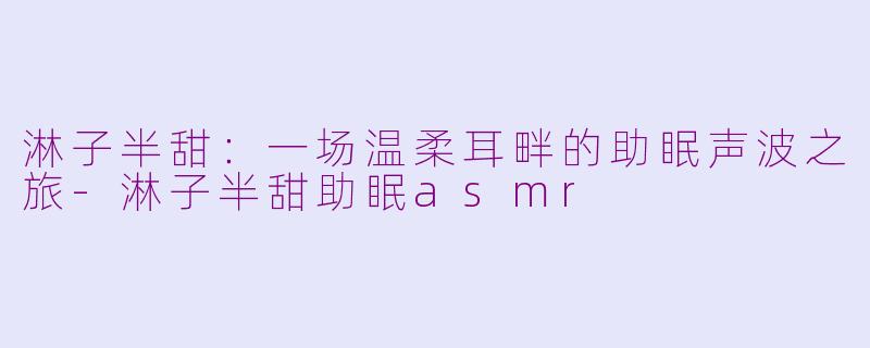 淋子半甜：一场温柔耳畔的助眠声波之旅-淋子半甜助眠asmr