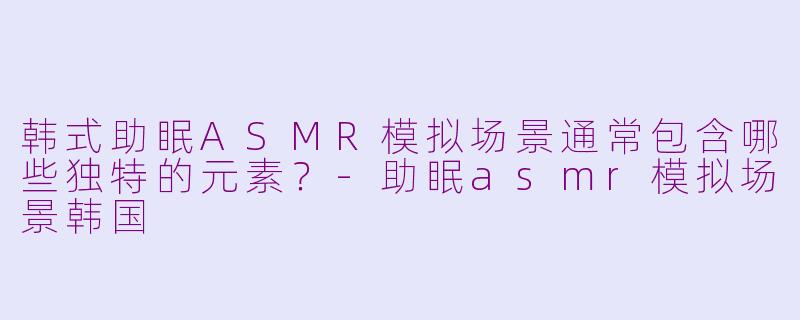 韩式助眠ASMR模拟场景通常包含哪些独特的元素？-助眠asmr模拟场景韩国