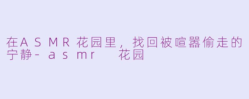 在ASMR花园里,找回被喧嚣偷走的宁静-asmr 花园