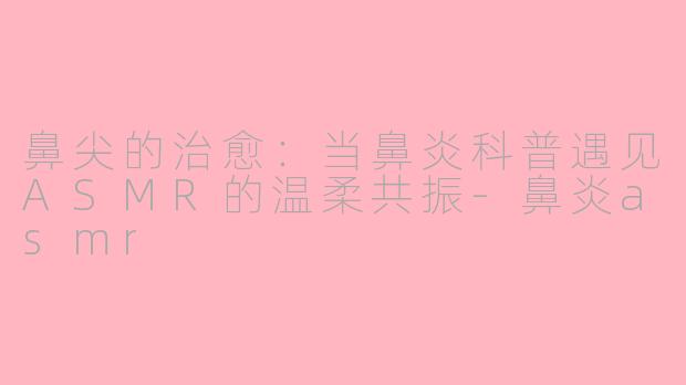 鼻尖的治愈：当鼻炎科普遇见ASMR的温柔共振-鼻炎asmr