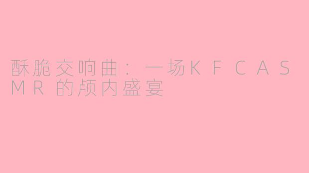 酥脆交响曲：一场KFCASMR的颅内盛宴