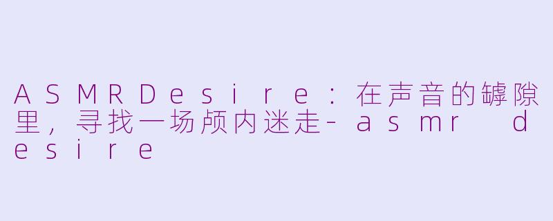 ASMRDesire:在声音的罅隙里,寻找一场颅内迷走-asmr desire
