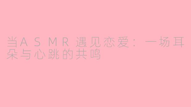 当ASMR遇见恋爱：一场耳朵与心跳的共鸣