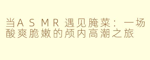 当ASMR遇见腌菜:一场酸爽脆嫩的颅内高潮之旅