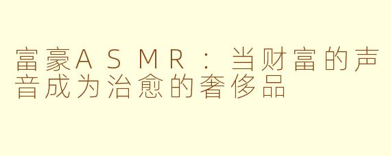 富豪ASMR:当财富的声音成为治愈的奢侈品