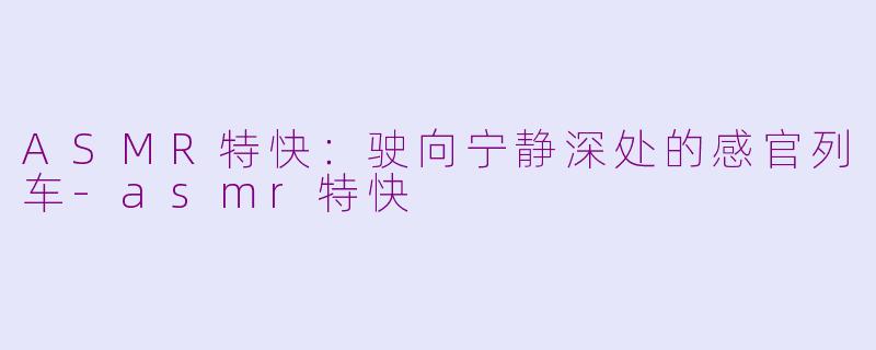 ASMR特快：驶向宁静深处的感官列车-asmr特快