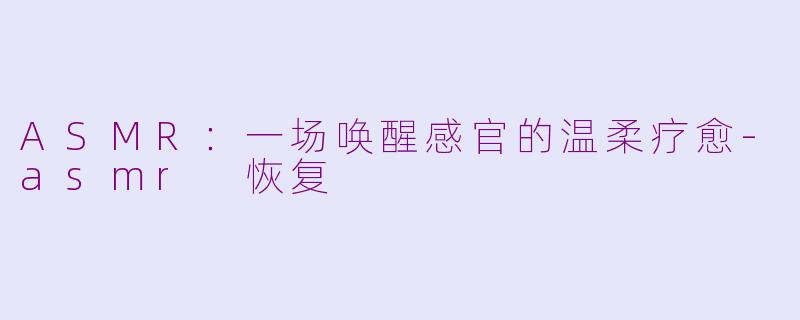 ASMR：一场唤醒感官的温柔疗愈-asmr 恢复