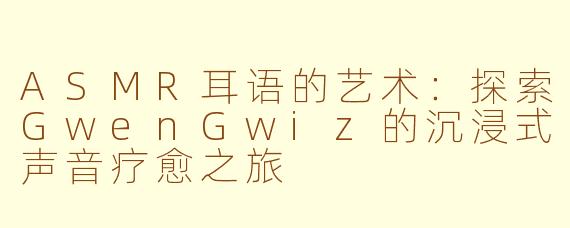 ASMR耳语的艺术：探索GwenGwiz的沉浸式声音疗愈之旅