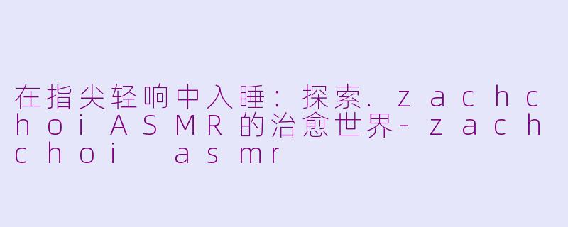 在指尖轻响中入睡:探索.zachchoiASMR的治愈世界-zachchoi asmr