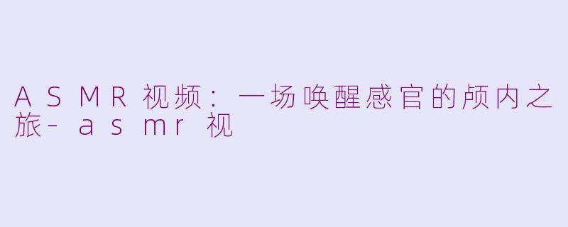 ASMR视频：一场唤醒感官的颅内之旅-asmr视