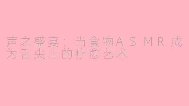 声之盛宴：当食物ASMR成为舌尖上的疗愈艺术