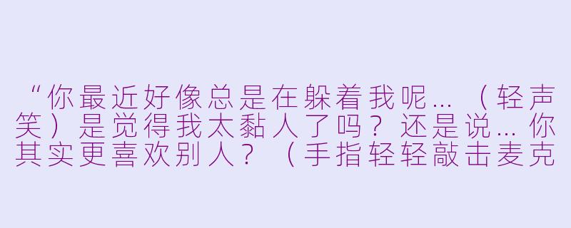 “你最近好像总是在躲着我呢…（轻声笑）是觉得我太黏人了吗？还是说…你其实更喜欢别人？（手指轻轻敲击麦克风）告诉我真相好不好？不然…我也不知道自己会做出什么事哦❤️”-病娇角色扮演点击asmr