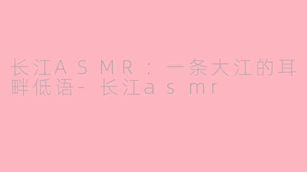 长江ASMR：一条大江的耳畔低语-长江asmr