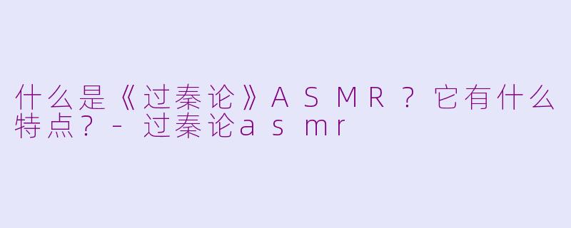 什么是《过秦论》ASMR?它有什么特点?-过秦论asmr