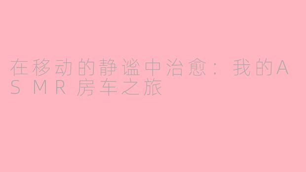 在移动的静谧中治愈：我的ASMR房车之旅