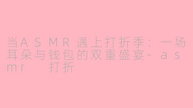 当ASMR遇上打折季：一场耳朵与钱包的双重盛宴-asmr 打折