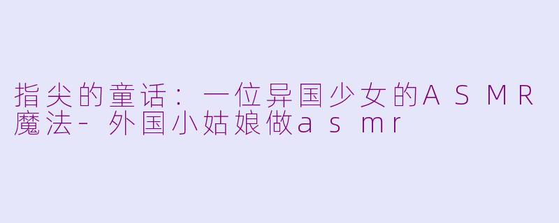 指尖的童话：一位异国少女的ASMR魔法-外国小姑娘做asmr