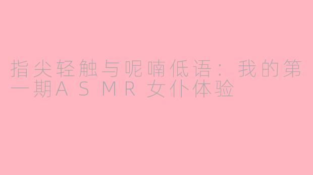 指尖轻触与呢喃低语:我的第一期ASMR女仆体验