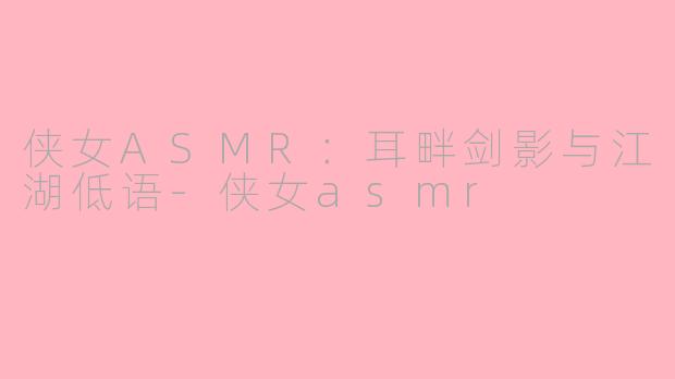 侠女ASMR：耳畔剑影与江湖低语-侠女asmr