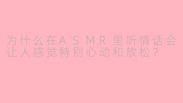 为什么在ASMR里听情话会让人感觉特别心动和放松？