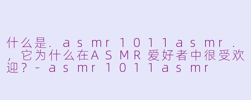 什么是.asmr1011asmr.，它为什么在ASMR爱好者中很受欢迎？-asmr1011asmr