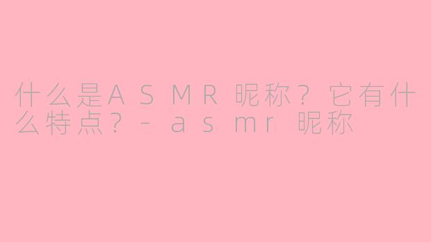 什么是ASMR昵称？它有什么特点？-asmr昵称