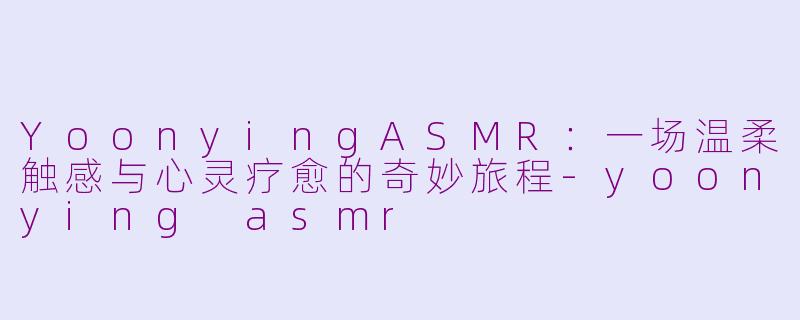 YoonyingASMR：一场温柔触感与心灵疗愈的奇妙旅程-yoonying asmr