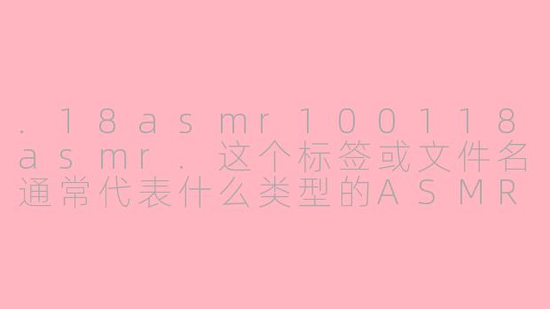 .18asmr100118asmr.这个标签或文件名通常代表什么类型的ASMR内容？-18asmr100118asmr