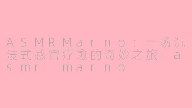 ASMRMarno：一场沉浸式感官疗愈的奇妙之旅-asmr marno