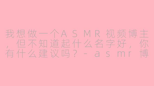 我想做一个ASMR视频博主，但不知道起什么名字好，你有什么建议吗？-asmr博主叫什么名字好