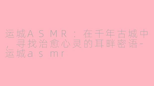 运城ASMR:在千年古城中,寻找治愈心灵的耳畔密语-运城asmr