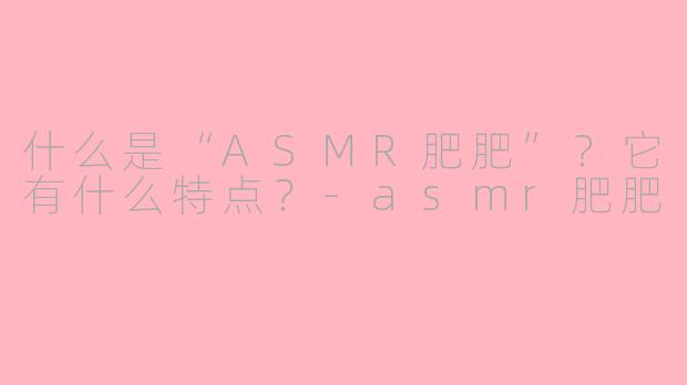 什么是“ASMR肥肥”？它有什么特点？-asmr肥肥