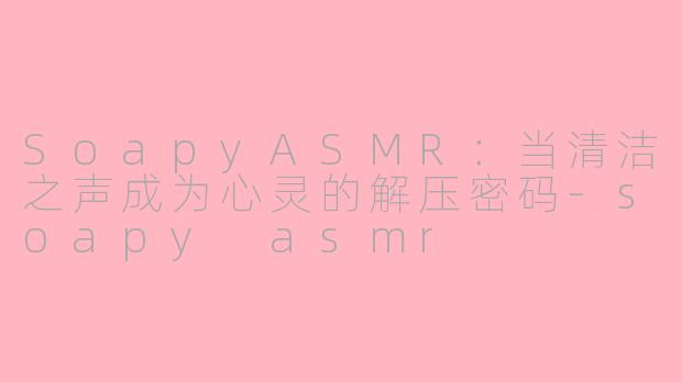 SoapyASMR：当清洁之声成为心灵的解压密码-soapy asmr