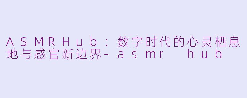 ASMRHub：数字时代的心灵栖息地与感官新边界-asmr hub
