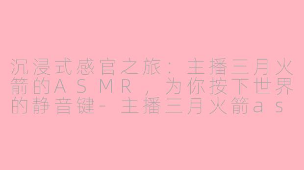 沉浸式感官之旅：主播三月火箭的ASMR，为你按下世界的静音键-主播三月火箭asmr