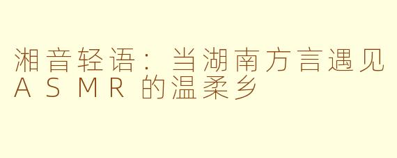 湘音轻语：当湖南方言遇见ASMR的温柔乡