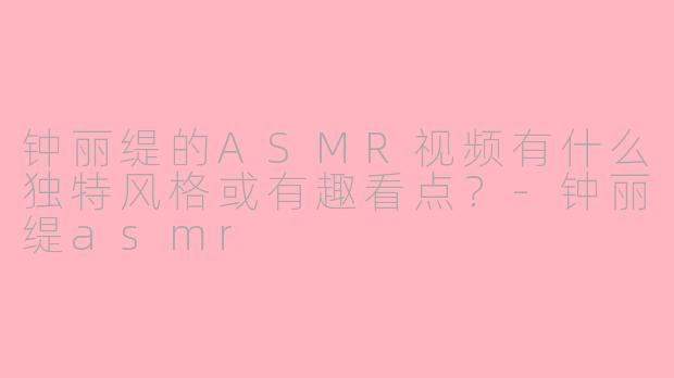 钟丽缇的ASMR视频有什么独特风格或有趣看点？-钟丽缇asmr