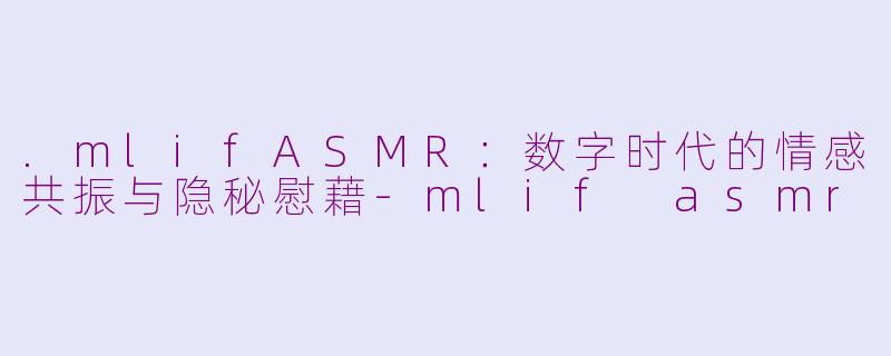 .mlifASMR：数字时代的情感共振与隐秘慰藉-mlif asmr